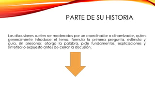 PARTE DE SU HISTORIA
Las discusiones suelen ser moderadas por un coordinador o dinamizador, quien
generalmente introduce el tema, formula la primera pregunta, estimula y
guía, sin presionar, otorga la palabra, pide fundamentos, explicaciones y
sintetiza lo expuesto antes de cerrar la discusión.

 