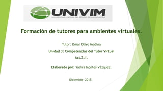 Formación de tutores para ambientes virtuales.
Tutor: Omar Olivo Medina
Unidad 3: Competencias del Tutor Virtual
Act.3.1.
Elaborado por: Yadira Montes Vázquez.
Diciembre 2015.
 