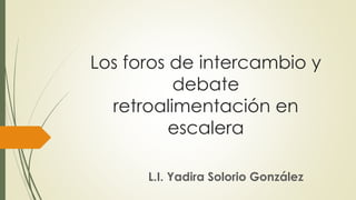 Los foros de intercambio y
debate
retroalimentación en
escalera
L.I. Yadira Solorio González
 