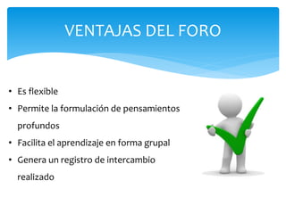 VENTAJAS DEL FORO
• Es flexible
• Permite la formulación de pensamientos
profundos
• Facilita el aprendizaje en forma grupal
• Genera un registro de intercambio
realizado
 