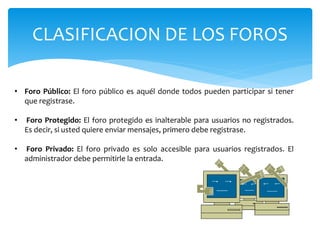 CLASIFICACION DE LOS FOROS
• Foro Público: El foro público es aquél donde todos pueden participar si tener
que registrase.
• Foro Protegido: El foro protegido es inalterable para usuarios no registrados.
Es decir, si usted quiere enviar mensajes, primero debe registrase.
• Foro Privado: El foro privado es solo accesible para usuarios registrados. El
administrador debe permitirle la entrada.
 