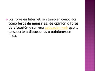  Los foros en Internet son también conocidos
como foros de mensajes, de opinión o foros
de discusión y son una aplicación web que le
da soporte a discusiones u opiniones en
línea.
 