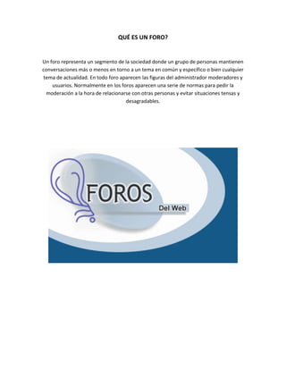 QUÉ ES UN FORO?
Un foro representa un segmento de la sociedad donde un grupo de personas mantienen
conversaciones más o menos en torno a un tema en común y específico o bien cualquier
tema de actualidad. En todo foro aparecen las figuras del administrador moderadores y
usuarios. Normalmente en los foros aparecen una serie de normas para pedir la
moderación a la hora de relacionarse con otras personas y evitar situaciones tensas y
desagradables.
 