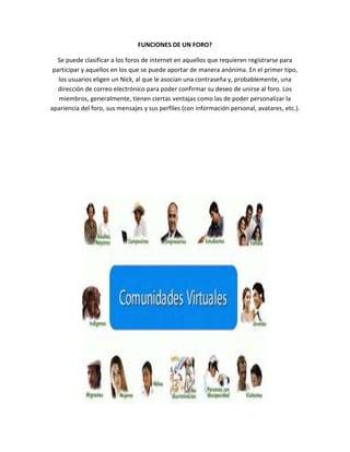 FUNCIONES DE UN FORO?
Se puede clasificar a los foros de internet en aquellos que requieren registrarse para
participar y aquellos en los que se puede aportar de manera anónima. En el primer tipo,
los usuarios eligen un Nick, al que le asocian una contraseña y, probablemente, una
dirección de correo electrónico para poder confirmar su deseo de unirse al foro. Los
miembros, generalmente, tienen ciertas ventajas como las de poder personalizar la
apariencia del foro, sus mensajes y sus perfiles (con información personal, avatares, etc.).
 