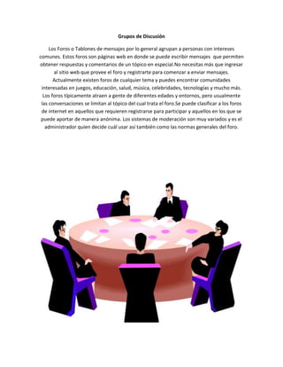Grupos de Discusión
Los Foros o Tablones de mensajes por lo general agrupan a personas con intereses
comunes. Estos foros son páginas web en donde se puede escribir mensajes que permiten
obtener respuestas y comentarios de un tópico en especial.No necesitas más que ingresar
al sitio web que provee el foro y registrarte para comenzar a enviar mensajes.
Actualmente existen foros de cualquier tema y puedes encontrar comunidades
interesadas en juegos, educación, salud, música, celebridades, tecnologías y mucho más.
Los foros típicamente atraen a gente de diferentes edades y entornos, pero usualmente
las conversaciones se limitan al tópico del cual trata el foro.Se puede clasificar a los foros
de internet en aquellos que requieren registrarse para participar y aquellos en los que se
puede aportar de manera anónima. Los sistemas de moderación son muy variados y es el
administrador quien decide cuál usar así también como las normas generales del foro.
 