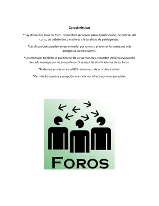 Características
*Hay diferentes tipos de foros disponibles exclusivos para el profesorado, de noticias del
curso, de debate único y abierto a la totalidad de participantes.
*Las discusiones pueden verse animadas por ramas o presentar los mensajes más
antiguos o los más nuevos.
*Los mensajes también se pueden ver de varias maneras, y pueden incluir la evaluación
de cada mensaje por los compañeros .Si se usan las clasificaciones de los foros.
*Podemos activar un canal RSS y el número de artículos a incluir.
*Permite búsquedas y su opción avanzada nos ofrece opciones parecidas.
 