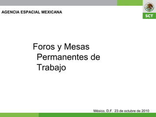 AGENCIA ESPACIAL MEXICANA




            Foros y Mesas
             Permanentes de
             Trabajo



                            México, D.F. 23 de octubre de 2010
 