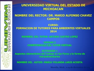 UNIVERSIDAD VIRTUAL DEL ESTADO DE 
MICHOACAN 
NOMBRE DEL RECTOR: DR. MARIO ALFONSO CHAVEZ 
CAMPOS 
CURSO: 
FORMACION DE TUTORES PARA AMBIENTES VIRTUALES 
2014 
NOMBREL DEL TUTOR: ARTURO CASTRO LOPEZ 
UNIDAD 3 
COMPETENCIAS DEL TUTOR VIRTUAL 
ACTIVIDAD 1 
Aspectos elementales del trabajo en los Foros y la forma de 
retroalimentarlos 
NOMBRE DEL AUTOR: MARIA YOLANDA LARIS ACOSTA 
Morelia, Mich., a 09 de diciembre de 2014. 
 