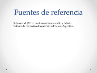 Fuentes de referencia 
DeLauro, M. (2011). Los foros de intercambio y debate. 
Instituto de formación docente Virtual Educa: Argentina. 
