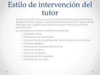 Estilo de intervención del 
tutor 
El estilo de tutoría activa « es un incentivo importante para fomentar la 
participación en el grupo y para aumentar los niveles de cadena de los 
mensajes, que sugieren que existió una mayor interacción entre los 
participantes ». 
La participación activa se manifiesta a través de: 
o Consigna inicial. 
o Participaciones intermedias. 
o Estimulación de la participación tanto formal como no formal. 
o Guía pedagógica. 
o Participación mediada del docente. 
o Promover la crítica . 
o Mantener el debate. 
o Participación de regulación. 
o Participación de cierre. 
 