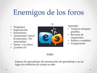 Enemigos de los foros 
• Vergüenza 
• Especulación 
• Formalismo 
• Aislamiento virtual 
(Conectados –No 
conectados) 
• Temor a la crítica. 
• ¿Cuánto sé? 
vs 
Aprender 
• Analizar enfoques 
posibles. 
• Revisión de 
argumentos 
• Solidez o endeblez 
• Comparación 
FORO 
Espacio de aprendizaje, de construcción, de aprendizaje y no un 
lugar de exhibición de cuánto se sabe. 
 