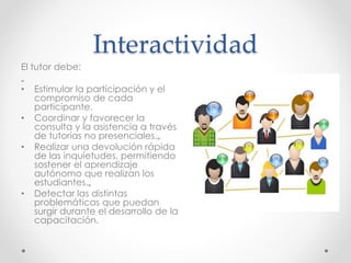 Interactividad 
El tutor debe: 
„ 
• Estimular la participación y el 
compromiso de cada 
participante. 
• Coordinar y favorecer la 
consulta y la asistencia a través 
de tutorías no presenciales.„ 
• Realizar una devolución rápida 
de las inquietudes, permitiendo 
sostener el aprendizaje 
autónomo que realizan los 
estudiantes.„ 
• Detectar las distintas 
problemáticas que puedan 
surgir durante el desarrollo de la 
capacitación. 
 