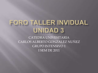 FORO TALLER INVIDUAL UNIDAD 3 CATEDRA UNIVESITARIA CARLOS ALBERTO GONZALEZ NUÑEZ GRUPO INTENSIVO 1 I SEM DE 2011 