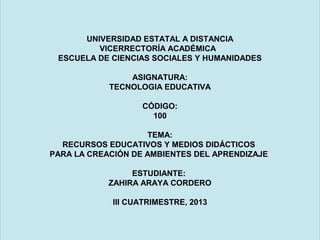 UNIVERSIDAD ESTATAL A DISTANCIA
VICERRECTORÍA ACADÉMICA
ESCUELA DE CIENCIAS SOCIALES Y HUMANIDADES
ASIGNATURA:
TECNOLOGIA EDUCATIVA
CÓDIGO:
100
TEMA:
RECURSOS EDUCATIVOS Y MEDIOS DIDÁCTICOS
PARA LA CREACIÓN DE AMBIENTES DEL APRENDIZAJE
ESTUDIANTE:
ZAHIRA ARAYA CORDERO
lll CUATRIMESTRE, 2013

 