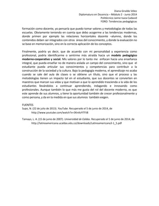 Diana Giraldo Vélez
Diplomatura en Docencia – Módulo 2 - Junio 2014
Politécnico Jaime Isaza Cadavid
FORO: Tendencias pedagógicas
formación como docente, yo pensaría que puedo tomar valores y metodologías de todas las
escuelas. Obviamente teniendo en cuenta que debo acogerme a las tendencias modernas,
donde primen por ejemplo las relaciones horizontales docente –alumno, donde los
contenidos deben ser integrados con otras áreas del conocimiento, y donde la evaluación no
se base en memorización, sino en la correcta aplicación de los conceptos.
Finalmente, podría yo decir, que de acuerdo con mi personalidad y experiencia como
profesional, podría identificarme o sentirme más atraída hacia un modelo pedagógico
moderno-cooperativo y social. Mis valores por lo tanto me enfocan hacia una enseñanza
integral, que pueda enseñar no de manera aislada un campo del conocimiento, sino que el
estudiante pueda articular sus conocimientos y competencias para contribuir a la
construcción de la sociedad y la cultura. Bajo la pedagogía moderna, el aprendizaje no acaba
cuando se sale del aula de clases o se obtiene un título, sino que el proceso y las
metodologías tienen un impacto tal en el estudiante, que sus docentes se convierten en
maestros que marcan sus vidas y que motivan a que lo aprendido trascienda a la vida de los
estudiantes llevándolos a continuar aprendiendo, indagando e innovando como
profesionales. Aunque también lo que más me gusta del rol del docente moderno, es que
este aprende de sus alumnos, y tiene la oportunidad también de crecer profesionalmente y
como persona, y da en la medida en que sus alumnos también exigen.
FUENTES
Supo, N. (22 de julio de 2013). YouTube. Recuperado el 5 de junio de 2014, de
http://www.youtube.com/watch?v=3KnAzYITFJ8
Tamayo, L. A. (15 de junio de 2007). Universidad de Caldas. Recuperado el 5 de junio de 2014, de
http://latinoamericana.ucaldas.edu.co/downloads/Latinoamericana3-1_5.pdf
 