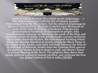 l state in which Muslims live whilst on the pilgrimage. 
        The Hajj is associated with the life of Islamic prophet
Muhammad from the 7th century, but the ritual of pilgrimage to
   Mecca is considered by Muslims to stretch back thousands of
        years to the time of Ibrahim (Abraham). Pilgrims join
        processions of hundreds of thousands of people, who
simultaneously converge on Mecca for the week of the Hajj, and
perform a series of rituals: Each person walks counter-clockwise
 seven times about the Ka'bah, the cube-shaped building which
 acts as the Muslim direction of prayer, kisses the Black Stone in
the corner of the Kaaba, runs back and forth between the hills of
 Al-Safa and Al-Marwah, drinks from the Zamzam Well, goes to
  the plains of Mount Arafat to stand in vigil, and throws stones
   in a ritual Stoning of the Devil. The pilgrims then shave their
heads, perform a ritual of animal sacrifice, and celebrate the four
               day global festival of Eid al-Adha.[3][4][5]
 