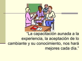 “ La capacitación aunada a la experiencia, la aceptación de lo cambiante y su conocimiento, nos hará mejores cada día.” 