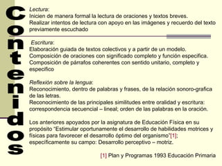 Lectura : Inicien de manera formal la lectura de oraciones y textos breves. Realizar intentos de lectura con apoyo en las imágenes y recuerdo del texto previamente escuchado Escritura : Elaboración guiada de textos colectivos y a partir de un modelo. Composición de oraciones con significado completo y función especifica. Composición de párrafos coherentes con sentido unitario, completo y especifico Reflexión sobre la lengua : Reconocimiento, dentro de palabras y frases, de la relación sonoro-grafica de las letras. Reconocimiento de las principales similitudes entre oralidad y escritura: correspondencia secuencial – lineal; orden de las palabras en la oración. Los anteriores apoyados por la asignatura de Educación Física en su propósito “Estimular oportunamente el desarrollo de habilidades motrices y físicas para favorecer el desarrollo óptimo del organismo” [1] ; específicamente su campo: Desarrollo perceptivo – motriz. [1]  Plan y Programas 1993 Educación Primaria  Contenidos 
