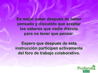 Es mejor saber después de haber pensado y discutido que aceptar los saberes que nadie discute para no tener que pensar. Espero que después de esta instrucción participen activamente del foro de trabajo colaborativo. 