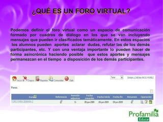 ¿QUÉ ES UN FORO VIRTUAL? Podemos definir el foro virtual como un espacio de comunicación formado por cuadros de diálogo en los que se van incluyendo mensajes que pueden ir clasificados temáticamente. En estos espacios  los alumnos pueden  aportes  aclarar  dudas, refutar las de los demás participantes, etc. Y con una ventaja importante lo pueden hacer de forma asincrónica haciendo posible  que estos aportes y mensajes permanezcan en el tiempo  a disposición de los demás participantes. ¿QUÉ ES UN FORO VIRTUAL? 