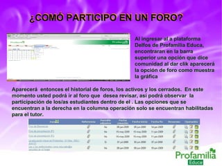 ¿COMÓ PARTICIPO EN UN FORO? Al ingresar al a plataforma Delfos de Profamilia Educa, encontraran en la barra superior una opción que dice comunidad al dar clik aparecerá la opción de foro como muestra la gráfica Aparecerá  entonces el historial de foros, los activos y los cerrados.  En este momento usted podrá ir al foro que  desea revisar, así podrá observar  la participación de los/as estudiantes dentro de el . Las opciones que se encuentran a la derecha en la columna operación solo se encuentran habilitadas para el tutor. ¿COMÓ PARTICIPO EN UN FORO? 