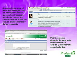 Aparecerá entonces  el tema que ha elegido con las participaciones de quienes han ingresado, podrá aquí revisar los comentarios las dudas los nuevos planteamientos y darles respuesta. Podrá entonces después de hacer esta revisión crear su opinión y realimentar a sus estudiantes. 