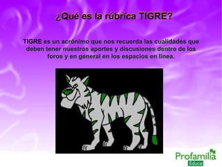 ¿Qué es la rúbrica TIGRE? TIGRE  es un acrónimo que nos recuerda las cualidades que deben tener nuestros aportes y discusiones dentro de los foros y en general en los espacios en línea. ¿Qué es la rúbrica TIGRE? 
