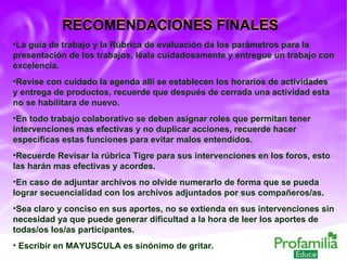 La guía de trabajo y la Rúbrica de evaluación da los parámetros para la presentación de los trabajos, léala cuidadosamente y entregue un trabajo con excelencia. Revise con cuidado la agenda allí se establecen los horarios de actividades y entrega de productos, recuerde que después de cerrada una actividad esta no se habilitara de nuevo.  En todo trabajo colaborativo se deben asignar roles que permitan tener intervenciones mas efectivas y no duplicar acciones, recuerde hacer especificas estas funciones para evitar malos entendidos.  Recuerde Revisar la rúbrica Tigre para sus intervenciones en los foros, esto las harán mas efectivas y acordes. En caso de adjuntar archivos no olvide numerarlo de forma que se pueda lograr secuencialidad con los archivos adjuntados por sus compañeros/as. Sea claro y conciso en sus aportes, no se extienda en sus intervenciones sin necesidad ya que puede generar dificultad a la hora de leer los aportes de todas/os los/as participantes. Escribir en MAYUSCULA es sinónimo de gritar. RECOMENDACIONES FINALES RECOMENDACIONES FINALES 