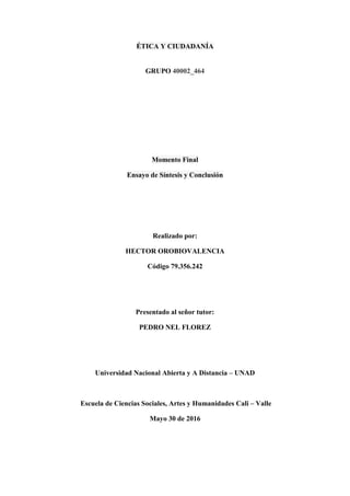 ÉTICA Y CIUDADANÍA
GRUPO 40002_464
Momento Final
Ensayo de Síntesis y Conclusión
Realizado por:
HECTOR OROBIOVALENCIA
Código 79.356.242
Presentado al señor tutor:
PEDRO NEL FLOREZ
Universidad Nacional Abierta y A Distancia – UNAD
Escuela de Ciencias Sociales, Artes y Humanidades Cali – Valle
Mayo 30 de 2016
 