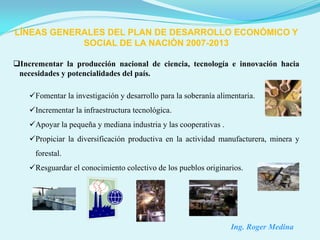 LÍNEAS GENERALES DEL PLAN DE DESARROLLO ECONÓMICO Y
            SOCIAL DE LA NACIÓN 2007-2013

Incrementar la producción nacional de ciencia, tecnología e innovación hacia
 necesidades y potencialidades del país.

    Fomentar la investigación y desarrollo para la soberanía alimentaria.
    Incrementar la infraestructura tecnológica.
    Apoyar la pequeña y mediana industria y las cooperativas .
    Propiciar la diversificación productiva en la actividad manufacturera, minera y
     forestal.
    Resguardar el conocimiento colectivo de los pueblos originarios.




                                                                  Ing. Roger Medina
 