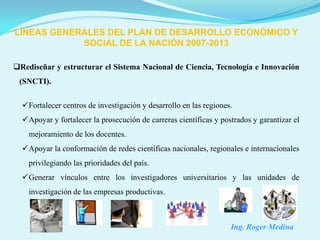 LÍNEAS GENERALES DEL PLAN DE DESARROLLO ECONÓMICO Y
            SOCIAL DE LA NACIÓN 2007-2013

Rediseñar y estructurar el Sistema Nacional de Ciencia, Tecnología e Innovación
 (SNCTI).


  Fortalecer centros de investigación y desarrollo en las regiones.
  Apoyar y fortalecer la prosecución de carreras científicas y postrados y garantizar el
    mejoramiento de los docentes.
  Apoyar la conformación de redes científicas nacionales, regionales e internacionales
    privilegiando las prioridades del país.
  Generar vínculos entre los investigadores universitarios y las unidades de
    investigación de las empresas productivas.



                                                                   Ing. Roger Medina
 