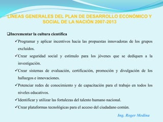 LÍNEAS GENERALES DEL PLAN DE DESARROLLO ECONÓMICO Y
            SOCIAL DE LA NACIÓN 2007-2013

Incrementar la cultura científica
    Programar y aplicar incentivos hacia las propuestas innovadoras de los grupos
      excluidos.
    Crear seguridad social y estímulo para los jóvenes que se dediquen a la
      investigación.
    Crear sistemas de evaluación, certificación, promoción y divulgación de los
      hallazgos e innovaciones.
    Potenciar redes de conocimiento y de capacitación para el trabajo en todos los
      niveles educativos.
    Identificar y utilizar las fortalezas del talento humano nacional.
    Crear plataformas tecnológicas para el acceso del ciudadano común.
                                                                    Ing. Roger Medina
 