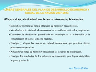 LÍNEAS GENERALES DEL PLAN DE DESARROLLO ECONÓMICO Y
            SOCIAL DE LA NACIÓN 2007-2013

Mejorar el apoyo institucional para la ciencia, la tecnología y la innovación.

    Simplificar los trámites para la obtención de patentes y reducir costos.
    Vincular las potencialidades humanas con las necesidades nacionales y regionales.
    Garantizar la distribución generalizada de tecnología de la información y la
      comunicación en todo el territorio nacional.
    Divulgar y adoptar las normas de calidad internacional que permitan ofrecer
      propuestas competitivas.
    Actualizar el banco de patentes y modernizar los sistemas de información.
    Divulgar los resultados de los esfuerzos de innovación para lograr visibilidad,
      impacto y estímulo.


                                                                   Ing. Roger Medina
 
