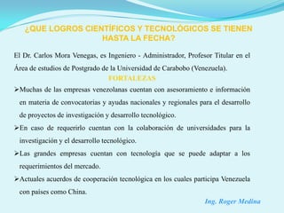 ¿QUE LOGROS CIENTÍFICOS Y TECNOLÓGICOS SE TIENEN
                   HASTA LA FECHA?

El Dr. Carlos Mora Venegas, es Ingeniero - Administrador, Profesor Titular en el
Área de estudios de Postgrado de la Universidad de Carabobo (Venezuela).
                                FORTALEZAS
Muchas de las empresas venezolanas cuentan con asesoramiento e información
 en materia de convocatorias y ayudas nacionales y regionales para el desarrollo
 de proyectos de investigación y desarrollo tecnológico.
En caso de requerirlo cuentan con la colaboración de universidades para la
 investigación y el desarrollo tecnológico.
Las grandes empresas cuentan con tecnología que se puede adaptar a los
 requerimientos del mercado.
Actuales acuerdos de cooperación tecnológica en los cuales participa Venezuela
 con países como China.
                                                                Ing. Roger Medina
 