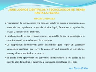¿QUE LOGROS CIENTÍFICOS Y TECNOLÓGICOS SE TIENEN
                   HASTA LA FECHA?

                               OPORTUNIDADES
Financiación de la innovación por parte del estado en cuanto a asesoramiento a
 través de sus organismos, asistencia técnica, legal, formación y capacitación,
 ayudas y subvenciones, ente otras.
Colaboración de las universidades para el desarrollo de nueva tecnología y la
 capacitación del recurso humano de la empresa.
La cooperación internacional como instrumento para lograr un desarrollo
 tecnológico armónico que eleve la competitividad mediante el aprendizaje
 mutuo y el intercambio de experiencias.
El estado debe aprovechar los convenios internacionales a los cuales se ha
 suscrito a fin de facilitar el desarrollo e innovación tecnológica en el país.

                                                                      Ing. Roger Medina
 