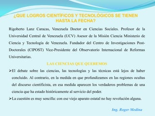 ¿QUE LOGROS CIENTÍFICOS Y TECNOLÓGICOS SE TIENEN
                   HASTA LA FECHA?
Rigoberto Lanz Caracas, Venezuela Doctor en Ciencias Sociales. Profesor de la
Universidad Central de Venezuela (UCV) Asesor de la Misión Ciencia Ministerio de
Ciencia y Tecnología de Venezuela. Fundador del Centro de Investigaciones Post-
Doctorales (CIPOST) Vice-Presidente del Observatorio Internacional de Reformas
Universitarias.
                        LAS CIENCIAS QUE QUEREMOS
El debate sobre las ciencias, las tecnologías y las técnicas está lejos de haber
 concluido. Al contrario, en la medida en que profundizamos en las regiones ocultas
 del discurso cientificista, en esa medida aparecen los verdaderos problemas de una
 ciencia que ha estado históricamente al servicio del poder.
La cuestión es muy sencilla: con ese viejo aparato estatal no hay revolución alguna.

                                                                 Ing. Roger Medina
 