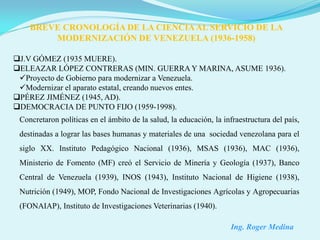 BREVE CRONOLOGÍA DE LA CIENCIA AL SERVICIO DE LA
        MODERNIZACIÓN DE VENEZUELA (1936-1958)

J.V GÓMEZ (1935 MUERE).
ELEAZAR LÓPEZ CONTRERAS (MIN. GUERRA Y MARINA, ASUME 1936).
 Proyecto de Gobierno para modernizar a Venezuela.
 Modernizar el aparato estatal, creando nuevos entes.
PÉREZ JIMÉNEZ (1945, AD).
DEMOCRACIA DE PUNTO FIJO (1959-1998).
 Concretaron políticas en el ámbito de la salud, la educación, la infraestructura del país,
 destinadas a lograr las bases humanas y materiales de una sociedad venezolana para el
 siglo XX. Instituto Pedagógico Nacional (1936), MSAS (1936), MAC (1936),
 Ministerio de Fomento (MF) creó el Servicio de Minería y Geología (1937), Banco
 Central de Venezuela (1939), INOS (1943), Instituto Nacional de Higiene (1938),
 Nutrición (1949), MOP, Fondo Nacional de Investigaciones Agrícolas y Agropecuarias
 (FONAIAP), Instituto de Investigaciones Veterinarias (1940).

                                                                    Ing. Roger Medina
 