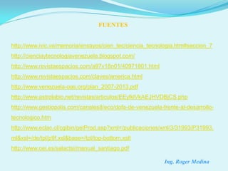 FUENTES


http://www.ivic.ve/memoria/ensayos/cien_tec/ciencia_tecnologia.htm#seccion_7
http://cienciaytecnologiavenezuela.blogspot.com/
http://www.revistaespacios.com/a97v18n01/40971801.html
http://www.revistaespacios.com/claves/america.html
http://www.venezuela-oas.org/plan_2007-2013.pdf
http://www.astrolabio.net/revistas/articulos/EEylklVkAEJHVDBjCS.php
http://www.gestiopolis.com/canales8/eco/dofa-de-venezuela-frente-al-desarrollo-
tecnologico.htm
http://www.eclac.cl/cgibin/getProd.asp?xml=/publicaciones/xml/3/31993/P31993.
ml&xsl=/de/tpl/p9f.xsl&base=/tpl/top-bottom.xslt
http://www.oei.es/salactsi/manual_santiago.pdf

                                                           Ing. Roger Medina
 