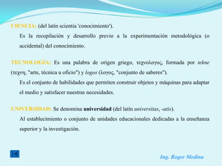 CIENCIA: (del latín scientia 'conocimiento').
    Es la recopilación y desarrollo previo a la experimentación metodológica (o
    accidental) del conocimiento.


TECNOLOGÍA: Es una palabra de origen griego, τεχνολογος, formada por tekne
(τεχνη, "arte, técnica u oficio") y logos (λογος, "conjunto de saberes").
    Es el conjunto de habilidades que permiten construir objetos y máquinas para adaptar
    el medio y satisfacer nuestras necesidades.


UNIVERSIDAD: Se denomina universidad (del latín universitas, -atis).
    Al establecimiento o conjunto de unidades educacionales dedicadas a la enseñanza
    superior y la investigación.




                                                                     Ing. Roger Medina
 