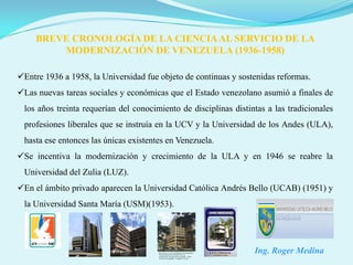 BREVE CRONOLOGÍA DE LA CIENCIA AL SERVICIO DE LA
         MODERNIZACIÓN DE VENEZUELA (1936-1958)

Entre 1936 a 1958, la Universidad fue objeto de continuas y sostenidas reformas.
Las nuevas tareas sociales y económicas que el Estado venezolano asumió a finales de
 los años treinta requerían del conocimiento de disciplinas distintas a las tradicionales
 profesiones liberales que se instruía en la UCV y la Universidad de los Andes (ULA),
 hasta ese entonces las únicas existentes en Venezuela.
Se incentiva la modernización y crecimiento de la ULA y en 1946 se reabre la
 Universidad del Zulia (LUZ).
En el ámbito privado aparecen la Universidad Católica Andrés Bello (UCAB) (1951) y
 la Universidad Santa María (USM)(1953).




                                                                  Ing. Roger Medina
 