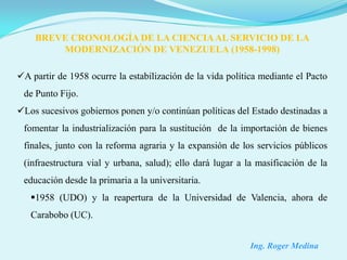 BREVE CRONOLOGÍA DE LA CIENCIA AL SERVICIO DE LA
        MODERNIZACIÓN DE VENEZUELA (1958-1998)

A partir de 1958 ocurre la estabilización de la vida política mediante el Pacto
 de Punto Fijo.
Los sucesivos gobiernos ponen y/o continúan políticas del Estado destinadas a
 fomentar la industrialización para la sustitución de la importación de bienes
 finales, junto con la reforma agraria y la expansión de los servicios públicos
 (infraestructura vial y urbana, salud); ello dará lugar a la masificación de la
 educación desde la primaria a la universitaria.
   1958 (UDO) y la reapertura de la Universidad de Valencia, ahora de
   Carabobo (UC).


                                                            Ing. Roger Medina
 