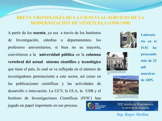 BREVE CRONOLOGÍA DE LA CIENCIA AL SERVICIO DE LA
         MODERNIZACIÓN DE VENEZUELA (1958-1998)

A partir de los sesenta, ya sea a través de los Institutos               Laborato
de   Investigación,   cátedras   o   departamentos,    los               rio en el
profesores universitarios, si bien no su mayoría,                        IVIC    ha
convirtieron a la universidad pública en la columna                      procesado

vertebral del actual sistema científico y tecnológico                    más de 23
                                                                         mil
que tiene el país, lo cual se ve reflejado en el número de
                                                                         muestras
investigadores perteneciente a este sector, así como en
                                                                         de ADN.
las publicaciones científicas y las actividades de
desarrollo e innovación. La UCV, la ULA, la USB y el
Instituto de Investigaciones Científicas (IVIC) han
jugado un papel importante en ese proceso.

                                                             Ing. Roger Medina
 
