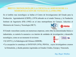 BREVE CRONOLOGÍA DE LA CIENCIA AL SERVICIO DE LA
          MODERNIZACIÓN DE VENEZUELA (1958-1998)
En el ámbito mas tecnológico se hallan el Centro de Investigaciones del Estado para la
Producción Agroindustrial (CIEPE), (1974) ubicado en el estado Yaracuy y la Fundación
Instituto de Ingeniería (FII) (1982) en al área metropolitana de Caracas. Adscritos al
Ministerio de Ciencia y Tecnología (MCT).


El Estado venezolano cuenta con numerosas empresas, entre ellas las denominadas básica o
industriales, es notoria la ausencia a su interior de unidades de investigación y desarrollo
tecnológico, como en un momento lo tuvieron:
(CANTV) y la Siderúrgica del Orinoco (SIDOR).
La excepción lo constituye el INTEVEP (1976), PDVSA, cuyos investigadores crearon
 la Orimulsión, y diseña patentes registradas en Estados Unidos, Europa y Venezuela.


                                                                    Ing. Roger Medina
 