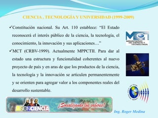 CIENCIA , TECNOLOGÍA Y UNIVERSIDAD (1999-2009)

Constitución nacional. Su Art. 110 establece: “El Estado
 reconocerá el interés público de la ciencia, la tecnología, el
 conocimiento, la innovación y sus aplicaciones…”
MCT (CRBV-1999). Actualmente MPPCTII. Para dar al
 estado una estructura y funcionalidad coherentes al nuevo
 proyecto de país y en aras de que los productos de la ciencia,
 la tecnología y la innovación se articulen permanentemente
 y se orienten para agregar valor a los componentes reales del
 desarrollo sustentable.



                                                           Ing. Roger Medina
 