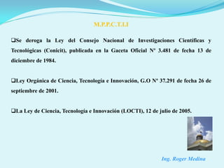 M.P.P.C.T.I.I

Se deroga la Ley del Consejo Nacional de Investigaciones Científicas y
Tecnológicas (Conicit), publicada en la Gaceta Oficial Nº 3.481 de fecha 13 de
diciembre de 1984.


Ley Orgánica de Ciencia, Tecnología e Innovación, G.O Nº 37.291 de fecha 26 de
septiembre de 2001.


La Ley de Ciencia, Tecnología e Innovación (LOCTI), 12 de julio de 2005.




                                                            Ing. Roger Medina
 