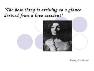 Forough Farrokhzad “ The best thing is arriving to a glance derived from a love accident”                                          