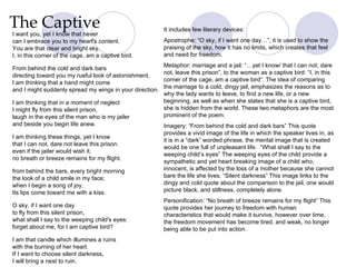 The Captive I want you, yet I know that never can I embrace you to my heart's content. You are that clear and bright sky.  I, in this corner of the cage, am a captive bird. From behind the cold and dark bars directing toward you my rueful look of astonishment, I am thinking that a hand might come and I might suddenly spread my wings in your direction. I am thinking that in a moment of neglect I might fly from this silent prison, laugh in the eyes of the man who is my jailer and beside you begin life anew. I am thinking these things, yet I know that I can not, dare not leave this prison. even if the jailer would wish it, no breath or breeze remains for my flight. from behind the bars, every bright morning the look of a child smile in my face; when I begin a song of joy, Its lips come toward me with a kiss. O sky, if I want one day to fly from this silent prison, what shall I say to the weeping child's eyes: forget about me, for I am captive bird? I am that candle which illumines a ruins with the burning of her heart. If I want to choose silent darkness, I will bring a nest to ruin. It includes few literary devices: Apostrophe: “O sky, if I want one day…”, it is used to show the praising of the sky, how it has no limits, which creates that feel and need for freedom.  Metaphor: marriage and a jail: “…yet I know/ that I can not, dare not, leave this prison”, to the woman as a captive bird: “I, in this corner of the cage, am a captive bird”. The idea of comparing the marriage to a cold, dingy jail, emphasizes the reasons as to why the lady wants to leave, to find a new life, or a new beginning, as well as when she states that she is a captive bird, she is hidden from the world. These two metaphors are the most prominent of the poem.  Imagery: “From behind the cold and dark bars” This quote provides a vivid image of the life in which the speaker lives in, as it is in a “dark” worded phrase, the mental image that is created would be one full of unpleasant life.  “What shall I say to the weeping child’s eyes” The weeping eyes of the child provide a sympathetic and yet heart breaking image of a child who, innocent, is affected by the loss of a mother because she cannot bare the life she lives. “Silent darkness” This image links to the dingy and cold quote about the comparison to the jail, one would picture black, and stillness, completely alone.  Personification: “No breath of breeze remains for my flight” This quote provides her journey to freedom with human characteristics that would make it survive, however over time, the freedom movement has become tired, and weak, no longer being able to be put into action.  