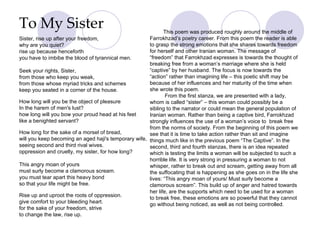 To My Sister Sister, rise up after your freedom,  why are you quiet?  rise up because henceforth  you have to imbibe the blood of tyrannical men.  Seek your rights, Sister,  from those who keep you weak, from those whose myriad tricks and schemes keep you seated in a corner of the house. How long will you be the object of pleasure In the harem of men's lust? how long will you bow your proud head at his feet like a benighted servant? How long for the sake of a morsel of bread, will you keep becoming an aged haji's temporary wife, seeing second and third rival wives. oppression and cruelty, my sister, for how long? This angry moan of yours must surly become a clamorous scream. you must tear apart this heavy bond so that your life might be free. Rise up and uproot the roots of oppression. give comfort to your bleeding heart. for the sake of your freedom, strive to change the law, rise up. About women in Iran This poem was produced roughly around the middle of Farrokhzad’s poetry career. From this poem the reader is able to grasp the strong emotions that she shares towards freedom for herself and other Iranian woman. The message of “freedom” that Farrokhzad expresses is towards the thought of breaking free from a woman’s marriage where she is held “captive” by her husband. The focus is now towards the “action” rather than imagining life – this poetic shift may be because of her influences and her maturity of the time when she wrote this poem. From the first stanza, we are presented with a lady, whom is called “sister” – this woman could possibly be a sibling to the narrator or could mean the general population of Iranian woman. Rather than being a captive bird, Farrokhzad strongly influences the use of a woman’s voice to  break free from the norms of society. From the beginning of this poem we see that it is time to take action rather than sit and imagine things much like in the previous poem “The Captive”. In the second, third and fourth stanzas, there is an idea repeated which is testing the limits a woman will be subjected to such a horrible life. It is very strong in pressuring a woman to not whisper, rather to break out and scream, getting away from all the suffocating that is happening as she goes on in the life she lives: “This angry moan of yours/ Must surly become a clamorous scream”. This build up of anger and hatred towards her life, are the supports which need to be used for a woman to break free, these emotions are so powerful that they cannot go without being noticed, as well as not being controlled.                                              