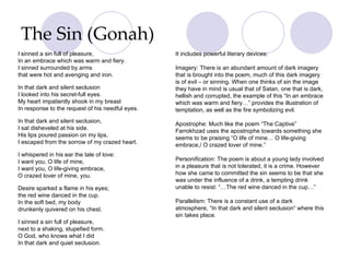 The Sin (Gonah) I   sinned a sin full of pleasure, In an embrace which was warm and fiery. I sinned surrounded by arms that were hot and avenging and iron. In that dark and silent seclusion I looked into his secret-full eyes. My heart impatiently shook in my breast In response to the request of his needful eyes. In that dark and silent seclusion, I sat disheveled at his side. His lips poured passion on my lips, I escaped from the sorrow of my crazed heart. I whispered in his ear the tale of love: I want you, O life of mine, I want you, O life-giving embrace, O crazed lover of mine, you. Desire sparked a flame in his eyes; the red wine danced in the cup. In the soft bed, my body drunkenly quivered on his chest. I sinned a sin full of pleasure, next to a shaking, stupefied form. O God, who knows what I did In that dark and quiet seclusion. It includes powerful literary devices: Imagery: There is an abundant amount of dark imagery that is brought into the poem, much of this dark imagery is of evil – or sinning. When one thinks of sin the image they have in mind is usual that of Satan, one that is dark, hellish and corrupted, the example of this “In an embrace which was warm and fiery…” provides the illustration of temptation, as well as the fire symbolizing evil. Apostrophe: Much like the poem “The Captive” Farrokhzad uses the apostrophe towards something she seems to be praising “O life of mine… O life-giving embrace,/ O crazed lover of mine.” Personification: The poem is about a young lady involved in a pleasure that is not tolerated, it is a crime. However how she came to committed the sin seems to be that she was under the influence of a drink, a tempting drink unable to resist: “…The red wine danced in the cup…”  Parallelism: There is a constant use of a dark atmosphere, “In that dark and silent seclusion“ where this sin takes place.  