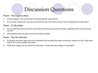 Discussion Questions Poem : The Captive (Asir) Are there places in the world today that woman feel like captive birds? Is the phrase “captive bird” well used and powerful way in this poem to show  the true feelings the narrator feels? Poem : To My Sister Do you think that woman should be under this sort of torture during their marriage, regardless of the time period and country? What purpose does this poem serve to the society at large? Poem : The Sin (Gonah) As already mentioned, there are sins of temptation that are within this poem, the alcohol, passion of a kiss. What other links of “sin” can you relate to the poem. What other imagery can you derive from this poem, is there only dark imagery or some light? 